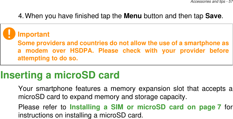Accessories and tips - 574.When you have finished tap the Menu button and then tap Save.Inserting a microSD cardYour smartphone features a memory expansion slot that accepts a microSD card to expand memory and storage capacity.Please refer to Installing a SIM or microSD card on page 7 for instructions on installing a microSD card.ImportantSome providers and countries do not allow the use of a smartphone as a modem over HSDPA. Please check with your provider before attempting to do so.