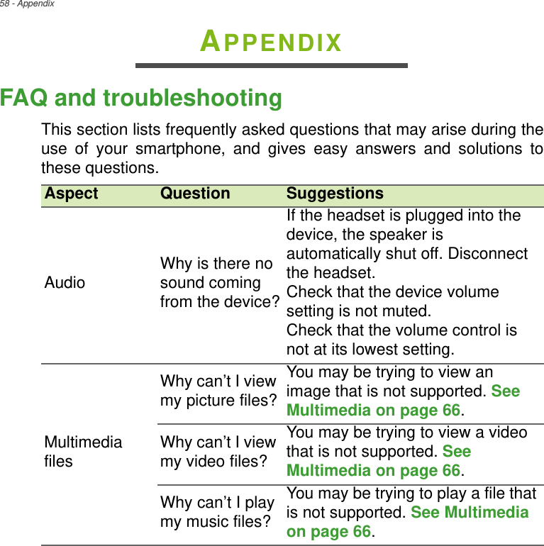 58 - AppendixAPPENDIXFAQ and troubleshootingThis section lists frequently asked questions that may arise during the use of your smartphone, and gives easy answers and solutions to these questions.Aspect Question SuggestionsAudio Why is there no sound coming from the device?If the headset is plugged into the device, the speaker is automatically shut off. Disconnect the headset.Check that the device volume setting is not muted.Check that the volume control is not at its lowest setting.Multimedia filesWhy can’t I view my picture files?You may be trying to view animage that is not supported. See Multimedia on page 66.Why can’t I view my video files?You may be trying to view a video that is not supported. See Multimedia on page 66.Why can’t I play my music files?You may be trying to play a file that is not supported. See Multimedia on page 66.