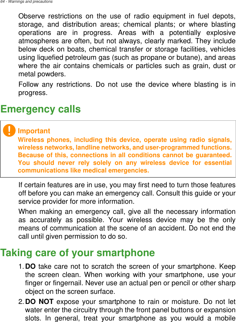 64 - Warnings and precautionsObserve restrictions on the use of radio equipment in fuel depots, storage, and distribution areas; chemical plants; or where blasting operations are in progress. Areas with a potentially explosive atmospheres are often, but not always, clearly marked. They include below deck on boats, chemical transfer or storage facilities, vehicles using liquefied petroleum gas (such as propane or butane), and areas where the air contains chemicals or particles such as grain, dust or metal powders. Follow any restrictions. Do not use the device where blasting is in progress.Emergency callsIf certain features are in use, you may first need to turn those features off before you can make an emergency call. Consult this guide or your service provider for more information.When making an emergency call, give all the necessary information as accurately as possible. Your wireless device may be the only means of communication at the scene of an accident. Do not end the call until given permission to do so.Taking care of your smartphone1.DO take care not to scratch the screen of your smartphone. Keep the screen clean. When working with your smartphone, use your finger or fingernail. Never use an actual pen or pencil or other sharp object on the screen surface.2.DO NOT expose your smartphone to rain or moisture. Do not let water enter the circuitry through the front panel buttons or expansion slots. In general, treat your smartphone as you would a mobile ImportantWireless phones, including this device, operate using radio signals, wireless networks, landline networks, and user-programmed functions. Because of this, connections in all conditions cannot be guaranteed. You should never rely solely on any wireless device for essential communications like medical emergencies.