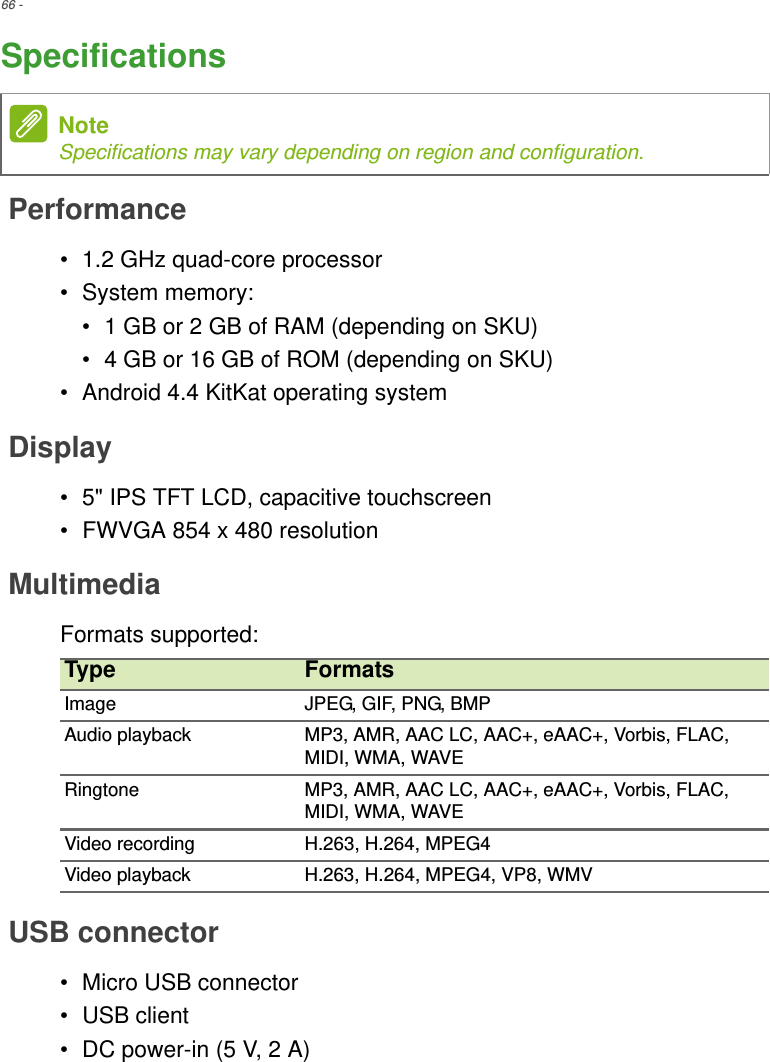 66 - SpecificationsPerformance• 1.2 GHz quad-core processor• System memory:• 1 GB or 2 GB of RAM (depending on SKU)• 4 GB or 16 GB of ROM (depending on SKU)• Android 4.4 KitKat operating systemDisplay• 5&quot; IPS TFT LCD, capacitive touchscreen• FWVGA 854 x 480 resolutionMultimediaFormats supported:USB connector• Micro USB connector• USB client• DC power-in (5 V, 2 A)NoteSpecifications may vary depending on region and configuration.Type FormatsImage JPEG, GIF, PNG, BMPAudio playback MP3, AMR, AAC LC, AAC+, eAAC+, Vorbis, FLAC, MIDI, WMA, WAVERingtone MP3, AMR, AAC LC, AAC+, eAAC+, Vorbis, FLAC, MIDI, WMA, WAVEVideo recording H.263, H.264, MPEG4Video playback H.263, H.264, MPEG4, VP8, WMV