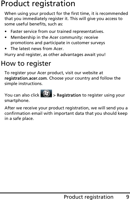 9Product registrationProduct registrationWhen using your product for the first time, it is recommended that you immediately register it. This will give you access to some useful benefits, such as:• Faster service from our trained representatives.• Membership in the Acer community: receive promotions and participate in customer surveys• The latest news from Acer.Hurry and register, as other advantages await you!How to registerTo register your Acer product, visit our website at  registration.acer.com. Choose your country and follow the simple instructions.You can also click   &gt; Registration to register using your smartphone.After we receive your product registration, we will send you a confirmation email with important data that you should keep in a safe place.