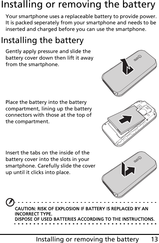 13Installing or removing the batteryInstalling or removing the batteryYour smartphone uses a replaceable battery to provide power. It is packed seperately from your smartphone and needs to be inserted and charged before you can use the smartphone.Installing the batteryGently apply pressure and slide the battery cover down then lift it away from the smartphone.Place the battery into the battery compartment, lining up the battery connectors with those at the top of the compartment.Insert the tabs on the inside of the battery cover into the slots in your smartphone. Carefully slide the cover up until it clicks into place.CAUTION: RISK OF EXPLOSION IF BATTERY IS REPLACED BY AN INCORRECT TYPE. DISPOSE OF USED BATTERIES ACCORDING TO THE INSTRUCTIONS.