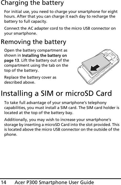 Acer P300 Smartphone User Guide14Charging the batteryFor initial use, you need to charge your smartphone for eight hours. After that you can charge it each day to recharge the battery to full capacity.Connect the AC adapter cord to the micro USB connector on your smartphone.Removing the batteryOpen the battery compartment as shown in Installing the battery on page 13. Lift the battery out of the compartment using the tab on the top of the battery.Replace the battery cover as described above.Installing a SIM or microSD CardTo take full advantage of your smartphone’s telephony capabilities, you must install a SIM card. The SIM card holder is located at the top of the battery bay.Additionally, you may wish to increase your smartphone’s storage by inserting a microSD Card into the slot provided. This is located above the micro USB connector on the outside of the phone.