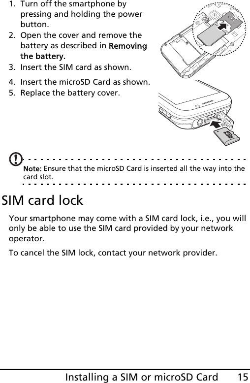 15Installing a SIM or microSD Card1. Turn off the smartphone by pressing and holding the power button.2. Open the cover and remove the battery as described in Removing the battery.3. Insert the SIM card as shown.4. Insert the microSD Card as shown.5. Replace the battery cover.Note: Ensure that the microSD Card is inserted all the way into the card slot.SIM card lockYour smartphone may come with a SIM card lock, i.e., you will only be able to use the SIM card provided by your network operator.To cancel the SIM lock, contact your network provider.