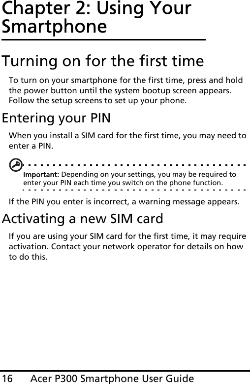 Acer P300 Smartphone User Guide16Chapter 2: Using Your SmartphoneTurning on for the first timeTo turn on your smartphone for the first time, press and hold the power button until the system bootup screen appears. Follow the setup screens to set up your phone.Entering your PINWhen you install a SIM card for the first time, you may need to enter a PIN.Important: Depending on your settings, you may be required to enter your PIN each time you switch on the phone function.If the PIN you enter is incorrect, a warning message appears.Activating a new SIM cardIf you are using your SIM card for the first time, it may require activation. Contact your network operator for details on how to do this.