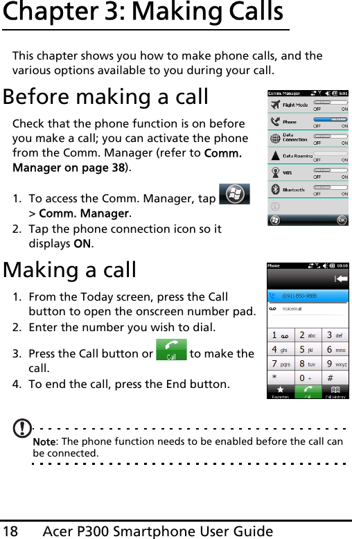 Acer P300 Smartphone User Guide18Chapter 3: Making Calls This chapter shows you how to make phone calls, and the various options available to you during your call.Before making a callCheck that the phone function is on before you make a call; you can activate the phone from the Comm. Manager (refer to Comm. Manager on page 38).1. To access the Comm. Manager, tap   &gt; Comm. Manager.2. Tap the phone connection icon so it displays ON.Making a call1. From the Today screen, press the Call button to open the onscreen number pad.2. Enter the number you wish to dial.3. Press the Call button or   to make the call.4. To end the call, press the End button.Note: The phone function needs to be enabled before the call can be connected.