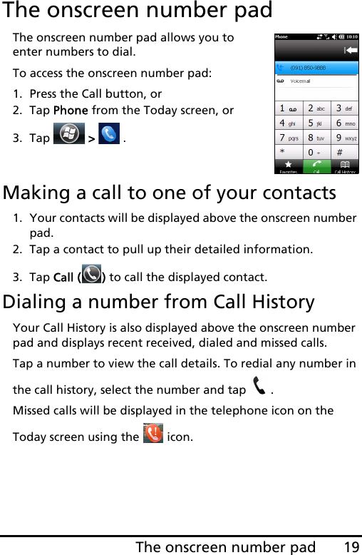 19The onscreen number padThe onscreen number padThe onscreen number pad allows you to enter numbers to dial.To access the onscreen number pad:1. Press the Call button, or2. Tap Phone from the Today screen, or3. Tap   &gt;   .Making a call to one of your contacts1. Your contacts will be displayed above the onscreen number pad.2. Tap a contact to pull up their detailed information.3. Tap Call ( ) to call the displayed contact.Dialing a number from Call HistoryYour Call History is also displayed above the onscreen number pad and displays recent received, dialed and missed calls. Tap a number to view the call details. To redial any number in the call history, select the number and tap  .Missed calls will be displayed in the telephone icon on the Today screen using the   icon.