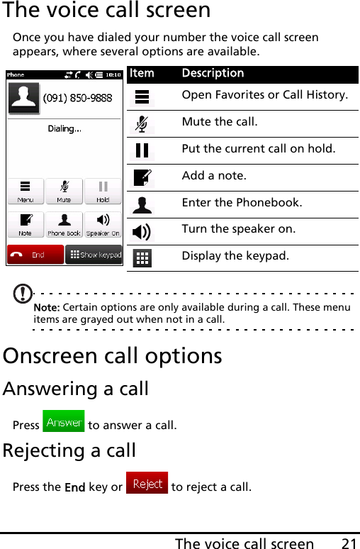 21The voice call screenThe voice call screenOnce you have dialed your number the voice call screen appears, where several options are available.Note: Certain options are only available during a call. These menu items are grayed out when not in a call.Onscreen call optionsAnswering a callPress   to answer a call.Rejecting a callPress the End key or   to reject a call.Item DescriptionOpen Favorites or Call History.Mute the call.Put the current call on hold.Add a note.Enter the Phonebook.Turn the speaker on.Display the keypad.