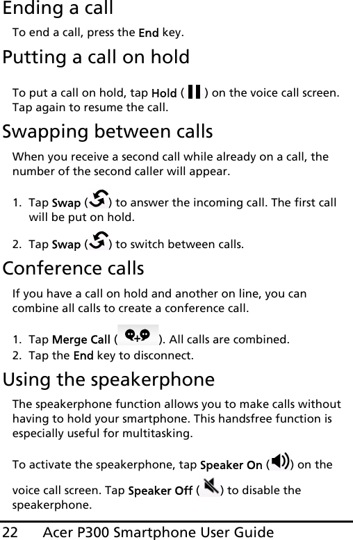 Acer P300 Smartphone User Guide22Ending a callTo end a call, press the End key.Putting a call on holdTo put a call on hold, tap Hold ( ) on the voice call screen. Tap again to resume the call.Swapping between callsWhen you receive a second call while already on a call, the number of the second caller will appear.1. Tap Swap ( ) to answer the incoming call. The first call will be put on hold.2. Tap Swap ( ) to switch between calls.Conference callsIf you have a call on hold and another on line, you can combine all calls to create a conference call.1. Tap Merge Call ( ). All calls are combined.2. Tap the End key to disconnect.Using the speakerphoneThe speakerphone function allows you to make calls without having to hold your smartphone. This handsfree function is especially useful for multitasking.To activate the speakerphone, tap Speaker On ( ) on the voice call screen. Tap Speaker Off ( ) to disable the speakerphone.