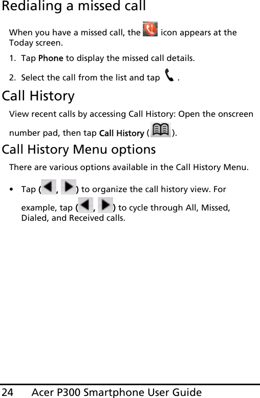 Acer P300 Smartphone User Guide24Redialing a missed callWhen you have a missed call, the   icon appears at the Today screen.1. Tap Phone to display the missed call details.2. Select the call from the list and tap  .Call HistoryView recent calls by accessing Call History: Open the onscreen number pad, then tap Call History ().Call History Menu optionsThere are various options available in the Call History Menu.•Tap (,  ) to organize the call history view. For example, tap (,  ) to cycle through All, Missed, Dialed, and Received calls.