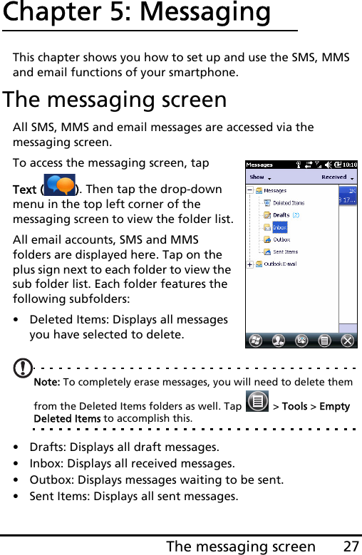 27The messaging screenChapter 5: MessagingThis chapter shows you how to set up and use the SMS, MMS and email functions of your smartphone.The messaging screenAll SMS, MMS and email messages are accessed via the messaging screen. To access the messaging screen, tap Text ( ). Then tap the drop-down menu in the top left corner of the messaging screen to view the folder list.All email accounts, SMS and MMS folders are displayed here. Tap on the plus sign next to each folder to view the sub folder list. Each folder features the following subfolders:• Deleted Items: Displays all messages you have selected to delete.Note: To completely erase messages, you will need to delete them from the Deleted Items folders as well. Tap   &gt; Tools &gt; Empty Deleted Items to accomplish this.• Drafts: Displays all draft messages.• Inbox: Displays all received messages.• Outbox: Displays messages waiting to be sent.• Sent Items: Displays all sent messages.