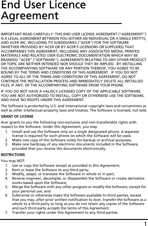 1End User Licence AgreementIMPORTANT-READ CAREFULLY: THIS END USER LICENSE AGREEMENT (&quot;AGREEMENT&quot;) IS A LEGAL AGREEMENT BETWEEN YOU (EITHER AN INDIVIDUAL OR A SINGLE ENTITY), AND ACER INC. INCLUDING ITS SUBSIDIARIES (&quot;ACER&quot;) FOR THE SOFTWARE (WHETHER PROVIDED BY ACER OR BY ACER&apos;S LICENSORS OR SUPPLIERS) THAT ACCOMPANIES THIS AGREEMENT, INCLUDING ANY ASSOCIATED MEDIA, PRINTED MATERIALS AND RELATED USER ELECTRONIC DOCUMENTATION WHICH MAY BE BRANDED &quot;ACER&quot; (&quot;SOFTWARE&quot;). AGREEMENTS RELATING TO ANY OTHER PRODUCT OR TOPIC ARE NEITHER INTENDED NOR SHOULD THEY BE IMPLIED.  BY INSTALLING THE ACCOMPANYING SOFTWARE OR ANY PORTION THEREOF, YOU AGREE TO BE BOUND BY THE TERMS AND CONDITIONS OF THIS AGREEMENT.  IF YOU DO NOT AGREE TO ALL OF THE TERMS AND CONDITIONS OF THIS AGREEMENT, DO NOT CONTINUE THE INSTALLATION PROCESS AND IMMEDIATELY DELETE ALL INSTALLED FILES, IF ANY, OF THE ACCOMPANYING SOFTWARE FROM YOUR PHONE.IF YOU DO NOT HAVE A VALIDLY-LICENSED COPY OF THE APPLICABLE SOFTWARE, YOU ARE NOT AUTHORIZED TO INSTALL, COPY OR OTHERWISE USE THE SOFTWARE, AND HAVE NO RIGHTS UNDER THIS AGREEMENT.The Software is protected by U.S. and international copyright laws and conventions as well as other intellectual property laws and treaties. The Software is licensed, not sold.GRANT OF LICENSEAcer grants to you the following non-exclusive and non-transferable rights with respect to the Software. Under this Agreement, you may:1. Install and use the Software only on a single designated phone. A separate license is required for each phone on which the Software will be used;2. Make one copy of the Software solely for backup or archival purposes;3. Make one hardcopy of any electronic documents included in the Software, provided that you receive the documents electronically.RESTRICTIONSYou may NOT:1. Use or copy the Software except as provided in this Agreement;2. Rent or lease the Software to any third party;3. Modify, adapt, or translate the Software in whole or in part;4. Reverse engineer, decompile, or disassemble the Software or create derivative works based upon the Software;5. Merge the Software with any other program or modify the Software, except for your personal use; and6. Sublicense or otherwise make the Software available to third parties, except that you may, after prior written notification to Acer, transfer the Software as a whole to a third party so long as you do not retain any copies of the Software and such third party accepts the terms of this Agreement.7. Transfer your rights under this Agreement to any third parties.