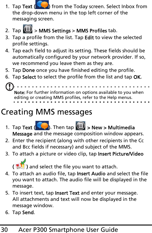 Acer P300 Smartphone User Guide301. Tap Text ( ) from the Today screen. Select Inbox from the drop-down menu in the top left corner of the messaging screen.2. Tap   &gt; MMS Settings &gt; MMS Profiles tab.3. Tap a profile from the list. Tap Edit to view the selected profile settings.4. Tap each field to adjust its setting. These fields should be automatically configured by your network provider. If so, we recommend you leave them as they are.5. Tap Done once you have finished editing the profile.6. Tap Select to select the profile from the list and tap OK.Note: For further information on options available to you when editing or creating MMS profiles, refer to the Help menus.Creating MMS messages1. Tap Text ( ). Then tap   &gt; New &gt; Multimedia Message and the message composition window appears.2. Enter the recipient (along with other recipients in the Cc and Bcc fields if necessary) and subject of the MMS.3. To attach a picture or video clip, tap Insert Picture/Video () and select the file you want to attach.4. To attach an audio file, tap Insert Audio and select the file you want to attach. The audio file will be displayed in the message.5. To insert text, tap Insert Text and enter your message. All attachments and text will now be displayed in the message window.6. Tap Send.