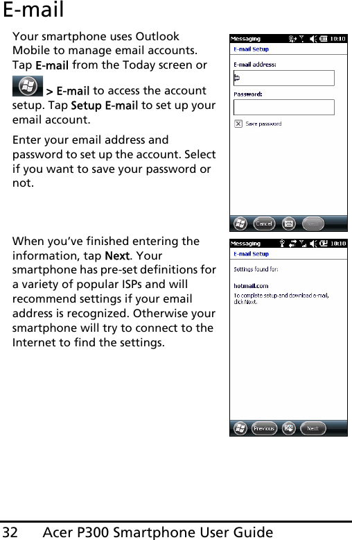 Acer P300 Smartphone User Guide32E-mailYour smartphone uses Outlook Mobile to manage email accounts. Tap E-mail from the Today screen or  &gt; E-mail to access the account setup. Tap Setup E-mail to set up your email account.Enter your email address and password to set up the account. Select if you want to save your password or not.When you’ve finished entering the information, tap Next. Your smartphone has pre-set definitions for a variety of popular ISPs and will recommend settings if your email address is recognized. Otherwise your smartphone will try to connect to the Internet to find the settings.