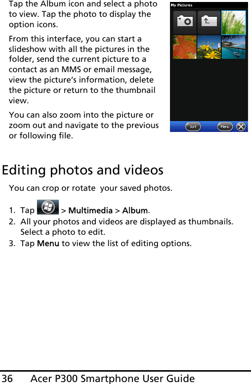 Acer P300 Smartphone User Guide36Tap the Album icon and select a photo to view. Tap the photo to display the option icons.From this interface, you can start a slideshow with all the pictures in the folder, send the current picture to a contact as an MMS or email message, view the picture’s information, delete the picture or return to the thumbnail view.You can also zoom into the picture or zoom out and navigate to the previous or following file.Editing photos and videosYou can crop or rotate  your saved photos.1. Tap  &gt; Multimedia &gt; Album.2. All your photos and videos are displayed as thumbnails. Select a photo to edit.3. Tap Menu to view the list of editing options.