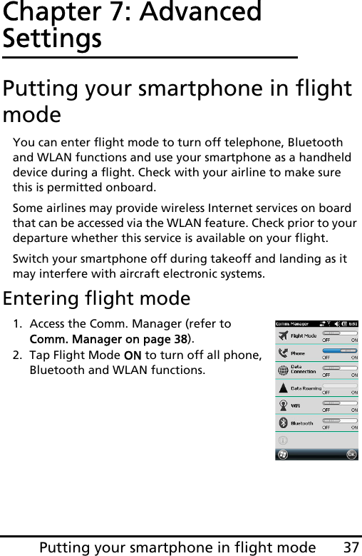 37Putting your smartphone in flight modeChapter 7: Advanced SettingsPutting your smartphone in flight modeYou can enter flight mode to turn off telephone, Bluetooth and WLAN functions and use your smartphone as a handheld device during a flight. Check with your airline to make sure this is permitted onboard.Some airlines may provide wireless Internet services on board that can be accessed via the WLAN feature. Check prior to your departure whether this service is available on your flight.Switch your smartphone off during takeoff and landing as it may interfere with aircraft electronic systems.Entering flight mode1. Access the Comm. Manager (refer to Comm. Manager on page 38).2. Tap Flight Mode ON to turn off all phone, Bluetooth and WLAN functions.