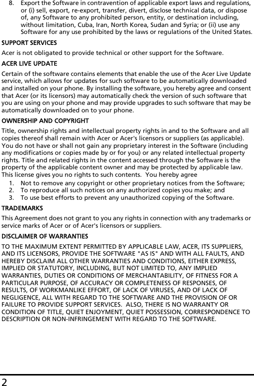 28. Export the Software in contravention of applicable export laws and regulations, or (i) sell, export, re-export, transfer, divert, disclose technical data, or dispose of, any Software to any prohibited person, entity, or destination including, without limitation, Cuba, Iran, North Korea, Sudan and Syria; or (ii) use any Software for any use prohibited by the laws or regulations of the United States.SUPPORT SERVICESAcer is not obligated to provide technical or other support for the Software.ACER LIVE UPDATECertain of the software contains elements that enable the use of the Acer Live Update service, which allows for updates for such software to be automatically downloaded and installed on your phone. By installing the software, you hereby agree and consent that Acer (or its licensors) may automatically check the version of such software that you are using on your phone and may provide upgrades to such software that may be automatically downloaded on to your phone.OWNERSHIP AND COPYRIGHTTitle, ownership rights and intellectual property rights in and to the Software and all copies thereof shall remain with Acer or Acer&apos;s licensors or suppliers (as applicable).  You do not have or shall not gain any proprietary interest in the Software (including any modifications or copies made by or for you) or any related intellectual property rights. Title and related rights in the content accessed through the Software is the property of the applicable content owner and may be protected by applicable law. This license gives you no rights to such contents.  You hereby agree1. Not to remove any copyright or other proprietary notices from the Software;2. To reproduce all such notices on any authorized copies you make; and3. To use best efforts to prevent any unauthorized copying of the Software.TRADEMARKSThis Agreement does not grant to you any rights in connection with any trademarks or service marks of Acer or of Acer&apos;s licensors or suppliers.DISCLAIMER OF WARRANTIESTO THE MAXIMUM EXTENT PERMITTED BY APPLICABLE LAW, ACER, ITS SUPPLIERS, AND ITS LICENSORS, PROVIDE THE SOFTWARE &quot;AS IS&quot; AND WITH ALL FAULTS, AND HEREBY DISCLAIM ALL OTHER WARRANTIES AND CONDITIONS, EITHER EXPRESS, IMPLIED OR STATUTORY, INCLUDING, BUT NOT LIMITED TO, ANY IMPLIED WARRANTIES, DUTIES OR CONDITIONS OF MERCHANTABILITY, OF FITNESS FOR A PARTICULAR PURPOSE, OF ACCURACY OR COMPLETENESS OF RESPONSES, OF RESULTS, OF WORKMANLIKE EFFORT, OF LACK OF VIRUSES, AND OF LACK OF NEGLIGENCE, ALL WITH REGARD TO THE SOFTWARE AND THE PROVISION OF OR FAILURE TO PROVIDE SUPPORT SERVICES.  ALSO, THERE IS NO WARRANTY OR CONDITION OF TITLE, QUIET ENJOYMENT, QUIET POSSESSION, CORRESPONDENCE TO DESCRIPTION OR NON-INFRINGEMENT WITH REGARD TO THE SOFTWARE.