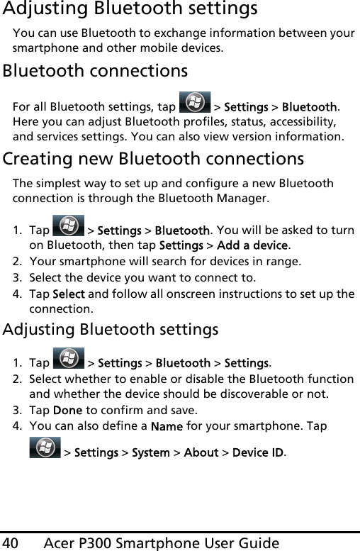 Acer P300 Smartphone User Guide40Adjusting Bluetooth settingsYou can use Bluetooth to exchange information between your smartphone and other mobile devices.Bluetooth connectionsFor all Bluetooth settings, tap   &gt; Settings &gt; Bluetooth. Here you can adjust Bluetooth profiles, status, accessibility, and services settings. You can also view version information.Creating new Bluetooth connectionsThe simplest way to set up and configure a new Bluetooth connection is through the Bluetooth Manager.1. Tap  &gt; Settings &gt; Bluetooth. You will be asked to turn on Bluetooth, then tap Settings &gt; Add a device.2. Your smartphone will search for devices in range.3. Select the device you want to connect to.4. Tap Select and follow all onscreen instructions to set up the connection.Adjusting Bluetooth settings1. Tap  &gt; Settings &gt; Bluetooth &gt; Settings.2. Select whether to enable or disable the Bluetooth function and whether the device should be discoverable or not.3. Tap Done to confirm and save.4. You can also define a Name for your smartphone. Tap  &gt; Settings &gt; System &gt; About &gt; Device ID.