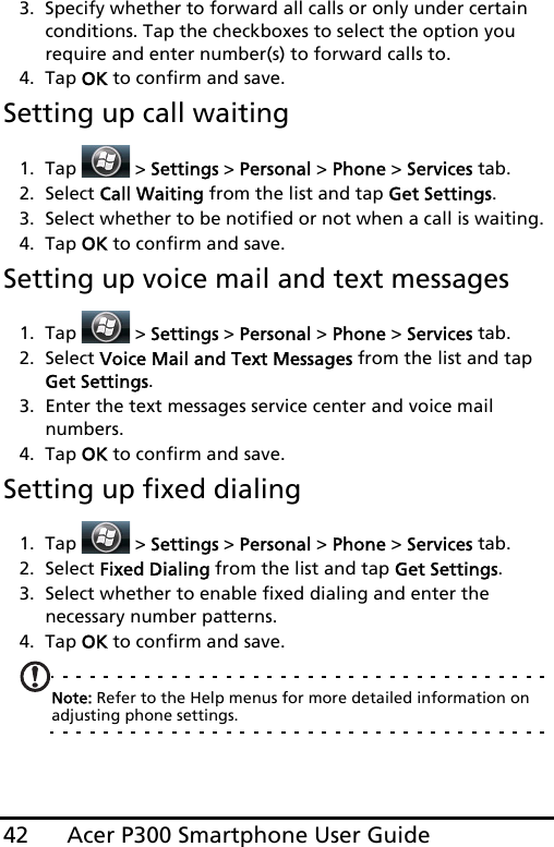 Acer P300 Smartphone User Guide423. Specify whether to forward all calls or only under certain conditions. Tap the checkboxes to select the option you require and enter number(s) to forward calls to.4. Tap OK to confirm and save.Setting up call waiting1. Tap  &gt; Settings &gt; Personal &gt; Phone &gt; Services tab.2. Select Call Waiting from the list and tap Get Settings.3. Select whether to be notified or not when a call is waiting.4. Tap OK to confirm and save.Setting up voice mail and text messages1. Tap  &gt; Settings &gt; Personal &gt; Phone &gt; Services tab.2. Select Voice Mail and Text Messages from the list and tap Get Settings.3. Enter the text messages service center and voice mail numbers.4. Tap OK to confirm and save.Setting up fixed dialing1. Tap  &gt; Settings &gt; Personal &gt; Phone &gt; Services tab.2. Select Fixed Dialing from the list and tap Get Settings.3. Select whether to enable fixed dialing and enter the necessary number patterns.4. Tap OK to confirm and save.Note: Refer to the Help menus for more detailed information on adjusting phone settings.