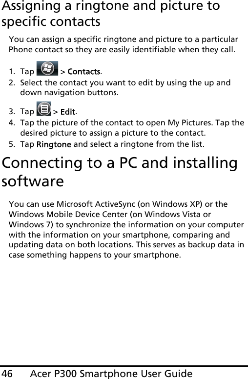 Acer P300 Smartphone User Guide46Assigning a ringtone and picture to specific contactsYou can assign a specific ringtone and picture to a particular Phone contact so they are easily identifiable when they call.1. Tap  &gt; Contacts.2. Select the contact you want to edit by using the up and down navigation buttons.3. Tap   &gt; Edit.4. Tap the picture of the contact to open My Pictures. Tap the desired picture to assign a picture to the contact.5. Tap Ringtone and select a ringtone from the list.Connecting to a PC and installing softwareYou can use Microsoft ActiveSync (on Windows XP) or the Windows Mobile Device Center (on Windows Vista or Windows 7) to synchronize the information on your computer with the information on your smartphone, comparing and updating data on both locations. This serves as backup data in case something happens to your smartphone.