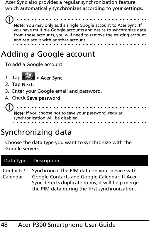 Acer P300 Smartphone User Guide48Acer Sync also provides a regular synchronization feature, which automatically synchronizes according to your settings.Note: You may only add a single Google account to Acer Sync. If you have multiple Google accounts and desire to synchronize data from these accounts, you will need to remove the existing account and replace it with another account.Adding a Google accountTo add a Google account:1. Tap  &gt; Acer Sync.2. Tap Next.3. Enter your Google email and password.4. Check Save password.Note: If you choose not to save your password, regular synchronization will be disabled. Synchronizing dataChoose the data type you want to synchronize with the Google servers.Data type DescriptionContacts / CalendarSynchronize the PIM data on your device with Google Contacts and Google Calendar. If Acer Sync detects duplicate items, it will help merge the PIM data during the first synchronization.