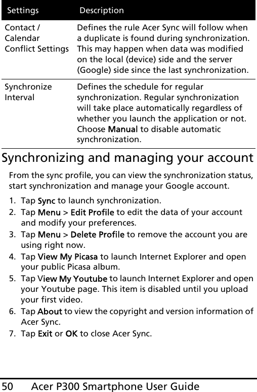 Acer P300 Smartphone User Guide50Synchronizing and managing your accountFrom the sync profile, you can view the synchronization status, start synchronization and manage your Google account.1. Tap Sync to launch synchronization.2. Tap Menu &gt; Edit Profile to edit the data of your account and modify your preferences.3. Tap Menu &gt; Delete Profile to remove the account you are using right now. 4. Tap View My Picasa to launch Internet Explorer and open your public Picasa album.5. Tap View My Youtube to launch Internet Explorer and open your Youtube page. This item is disabled until you upload your first video.6. Tap About to view the copyright and version information of Acer Sync.7. Tap Exit or OK to close Acer Sync.Contact / Calendar Conflict SettingsDefines the rule Acer Sync will follow when a duplicate is found during synchronization. This may happen when data was modified on the local (device) side and the server (Google) side since the last synchronization.Synchronize IntervalDefines the schedule for regular synchronization. Regular synchronization will take place automatically regardless of whether you launch the application or not. Choose Manual to disable automatic synchronization.Settings Description