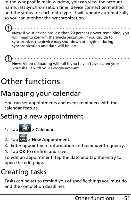 51Other functionsIn the sync profile main window, you can view the account name, last synchronization time, device connection method and the status for each data type. It will update automatically so you can monitor the synchronization.Note: If your device has less than 20 percent power remaining, you will need to confirm the synchronization. If you decide to synchronize, the device may shut down at anytime during synchronization and data will be lost.Note: Video uploading will fail if you haven&apos;t associated your Youtube ID with your Google account.Other functionsManaging your calendarYou can set appointments and event reminders with the calendar feature.Setting a new appointment1. Tap  &gt; Calendar.2. Tap   &gt; New Appointment.3. Enter appointment information and reminder frequency.4. Tap OK to confirm and save.To edit an appointment, tap the date and tap the entry to open the edit page.Creating tasksTasks can be set to remind you of specific things you must do and the completion deadlines.