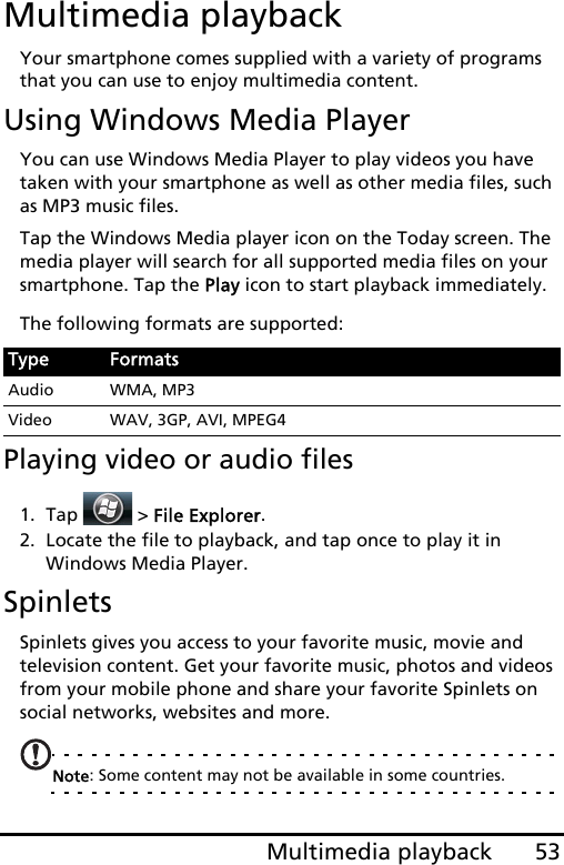 53Multimedia playbackMultimedia playbackYour smartphone comes supplied with a variety of programs that you can use to enjoy multimedia content.Using Windows Media PlayerYou can use Windows Media Player to play videos you have taken with your smartphone as well as other media files, such as MP3 music files.Tap the Windows Media player icon on the Today screen. The media player will search for all supported media files on your smartphone. Tap the Play icon to start playback immediately.The following formats are supported:Playing video or audio files1. Tap  &gt; File Explorer.2. Locate the file to playback, and tap once to play it in Windows Media Player.SpinletsSpinlets gives you access to your favorite music, movie and television content. Get your favorite music, photos and videos from your mobile phone and share your favorite Spinlets on social networks, websites and more.Note: Some content may not be available in some countries.Type FormatsAudio WMA, MP3Video WAV, 3GP, AVI, MPEG4