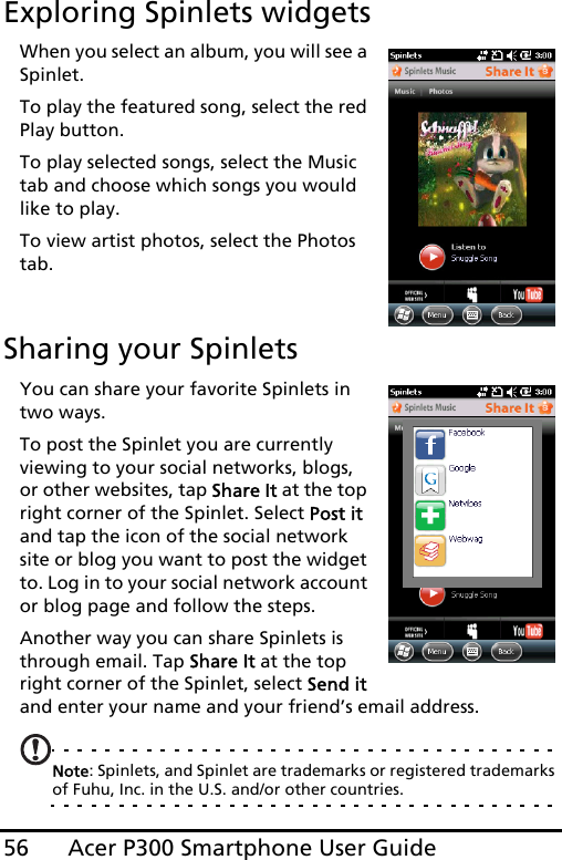 Acer P300 Smartphone User Guide56Exploring Spinlets widgetsWhen you select an album, you will see a Spinlet.To play the featured song, select the red Play button.To play selected songs, select the Music tab and choose which songs you would like to play.To view artist photos, select the Photos tab.Sharing your SpinletsYou can share your favorite Spinlets in two ways.To post the Spinlet you are currently viewing to your social networks, blogs, or other websites, tap Share It at the top right corner of the Spinlet. Select Post it and tap the icon of the social network site or blog you want to post the widget to. Log in to your social network account or blog page and follow the steps.Another way you can share Spinlets is through email. Tap Share It at the top right corner of the Spinlet, select Send it and enter your name and your friend’s email address.Note: Spinlets, and Spinlet are trademarks or registered trademarks of Fuhu, Inc. in the U.S. and/or other countries.