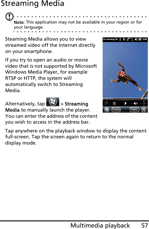 57Multimedia playbackStreaming MediaNote: This application may not be available in your region or for your language.Steaming Media allows you to view streamed video off the Internet directly on your smartphone.If you try to open an audio or movie video that is not supported by Microsoft Windows Media Player, for example RTSP or HTTP, the system will automatically switch to Streaming Media.Alternatively, tap   &gt; Streaming Media to manually launch the player. You can enter the address of the content you wish to access in the address bar.Tap anywhere on the playback window to display the content full-screen. Tap the screen again to return to the normal display mode.