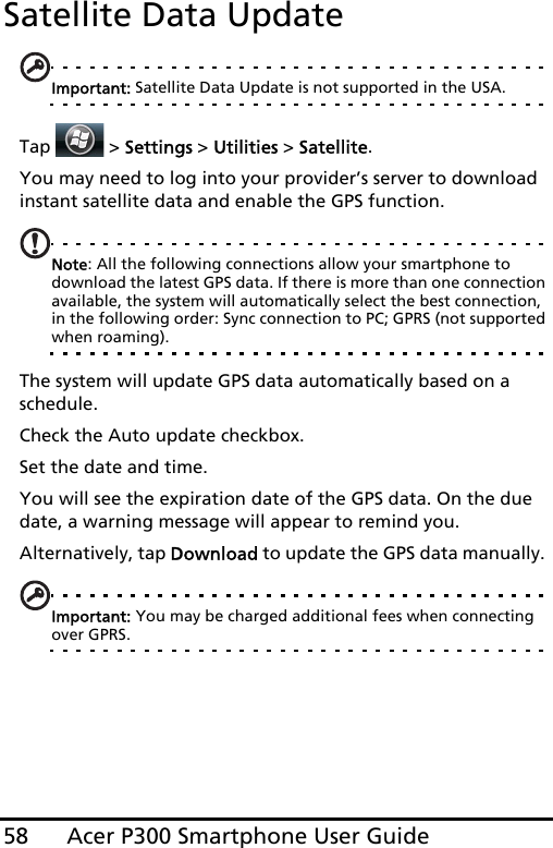 Acer P300 Smartphone User Guide58Satellite Data UpdateImportant: Satellite Data Update is not supported in the USA.Tap   &gt; Settings &gt; Utilities &gt; Satellite.You may need to log into your provider’s server to download instant satellite data and enable the GPS function. Note: All the following connections allow your smartphone to download the latest GPS data. If there is more than one connection available, the system will automatically select the best connection, in the following order: Sync connection to PC; GPRS (not supported when roaming).The system will update GPS data automatically based on a schedule.Check the Auto update checkbox.Set the date and time.You will see the expiration date of the GPS data. On the due date, a warning message will appear to remind you. Alternatively, tap Download to update the GPS data manually. Important: You may be charged additional fees when connecting over GPRS.