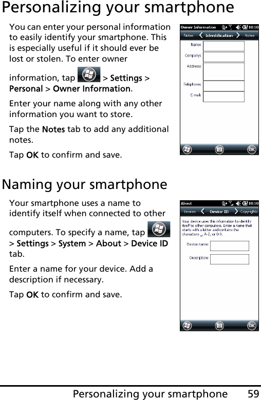 59Personalizing your smartphonePersonalizing your smartphoneYou can enter your personal information to easily identify your smartphone. This is especially useful if it should ever be lost or stolen. To enter owner information, tap   &gt; Settings &gt; Personal &gt; Owner Information.Enter your name along with any other information you want to store.Tap the Notes tab to add any additional notes.Tap OK to confirm and save.Naming your smartphoneYour smartphone uses a name to identify itself when connected to other computers. To specify a name, tap   &gt; Settings &gt; System &gt; About &gt; Device ID tab.Enter a name for your device. Add a description if necessary.Tap OK to confirm and save.