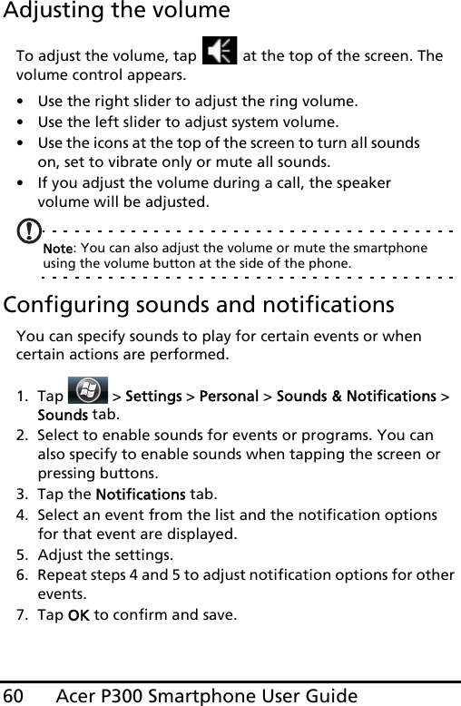 Acer P300 Smartphone User Guide60Adjusting the volumeTo adjust the volume, tap   at the top of the screen. The volume control appears.• Use the right slider to adjust the ring volume. • Use the left slider to adjust system volume. • Use the icons at the top of the screen to turn all sounds on, set to vibrate only or mute all sounds.• If you adjust the volume during a call, the speaker volume will be adjusted.Note: You can also adjust the volume or mute the smartphone using the volume button at the side of the phone. Configuring sounds and notificationsYou can specify sounds to play for certain events or when certain actions are performed.1. Tap  &gt; Settings &gt; Personal &gt; Sounds &amp; Notifications &gt; Sounds tab.2. Select to enable sounds for events or programs. You can also specify to enable sounds when tapping the screen or pressing buttons.3. Tap the Notifications tab.4. Select an event from the list and the notification options for that event are displayed.5. Adjust the settings.6. Repeat steps 4 and 5 to adjust notification options for other events.7. Tap OK to confirm and save.