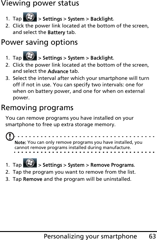 63Personalizing your smartphoneViewing power status1. Tap  &gt; Settings &gt; System &gt; Backlight. 2. Click the power link located at the bottom of the screen, and select the Battery tab.Power saving options1. Tap  &gt; Settings &gt; System &gt; Backlight. 2. Click the power link located at the bottom of the screen, and select the Advance tab.3. Select the interval after which your smartphone will turn off if not in use. You can specify two intervals: one for when on battery power, and one for when on external power. Removing programsYou can remove programs you have installed on your smartphone to free up extra storage memory.Note: You can only remove programs you have installed, you cannot remove programs installed during manufacture.1. Tap  &gt; Settings &gt; System &gt; Remove Programs.2. Tap the program you want to remove from the list.3. Tap Remove and the program will be uninstalled.