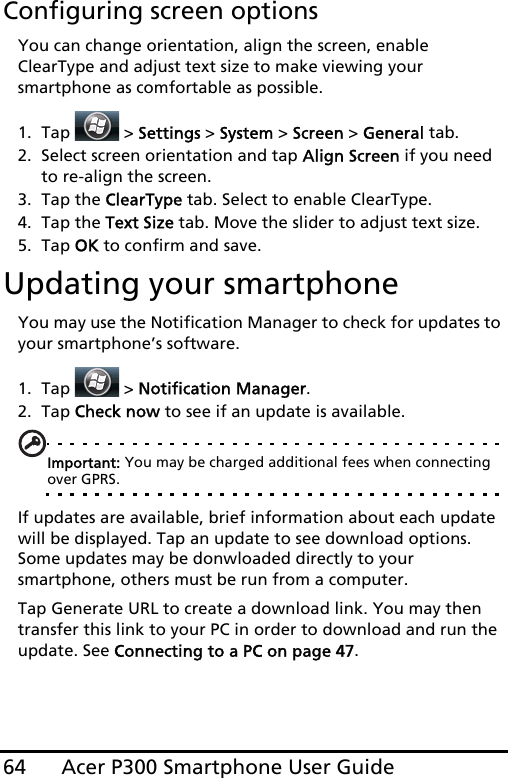 Acer P300 Smartphone User Guide64Configuring screen optionsYou can change orientation, align the screen, enable ClearType and adjust text size to make viewing your smartphone as comfortable as possible.1. Tap  &gt; Settings &gt; System &gt; Screen &gt; General tab.2. Select screen orientation and tap Align Screen if you need to re-align the screen.3. Tap the ClearType tab. Select to enable ClearType.4. Tap the Text Size tab. Move the slider to adjust text size.5. Tap OK to confirm and save.Updating your smartphoneYou may use the Notification Manager to check for updates to your smartphone’s software.1. Tap  &gt; Notification Manager.2. Tap Check now to see if an update is available.Important: You may be charged additional fees when connecting over GPRS.If updates are available, brief information about each update will be displayed. Tap an update to see download options. Some updates may be donwloaded directly to your smartphone, others must be run from a computer.Tap Generate URL to create a download link. You may then transfer this link to your PC in order to download and run the update. See Connecting to a PC on page 47.