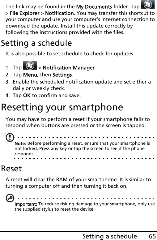 65Setting a scheduleThe link may be found in the My Documents folder. Tap   &gt; File Explorer &gt; Notification. You may transfer this shortcut to your computer and use your computer’s Internet connection to download the update. Install this update correctly by following the instructions provided with the files.Setting a scheduleIt is also possible to set schedule to check for updates.1. Tap  &gt; Notification Manager.2. Tap Menu, then Settings.3. Enable the scheduled notification update and set either a daily or weekly check.4. Tap OK to confirm and save.Resetting your smartphoneYou may have to perform a reset if your smartphone fails to respond when buttons are pressed or the screen is tapped.Note: Before performing a reset, ensure that your smartphone is not locked. Press any key or tap the screen to see if the phone responds.ResetA reset will clear the RAM of your smartphone. It is similar to turning a computer off and then turning it back on.Important: To reduce risking damage to your smartphone, only use the supplied stylus to reset the device.