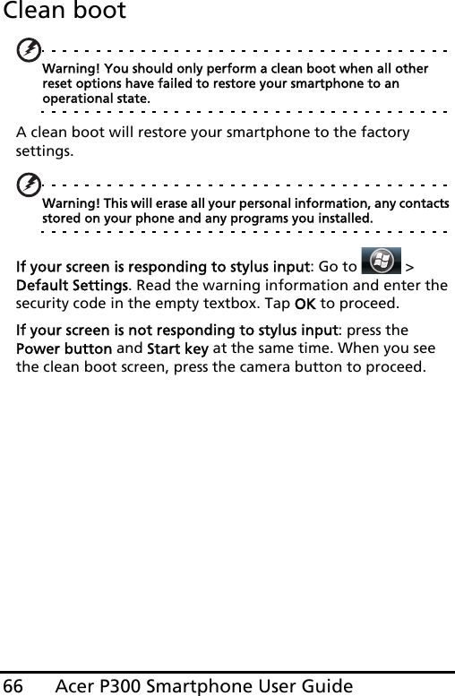 Acer P300 Smartphone User Guide66Clean bootWarning! You should only perform a clean boot when all other reset options have failed to restore your smartphone to an operational state.A clean boot will restore your smartphone to the factory settings.Warning! This will erase all your personal information, any contacts stored on your phone and any programs you installed.If your screen is responding to stylus input: Go to   &gt;  Default Settings. Read the warning information and enter the security code in the empty textbox. Tap OK to proceed.If your screen is not responding to stylus input: press the Power button and Start key at the same time. When you see the clean boot screen, press the camera button to proceed.