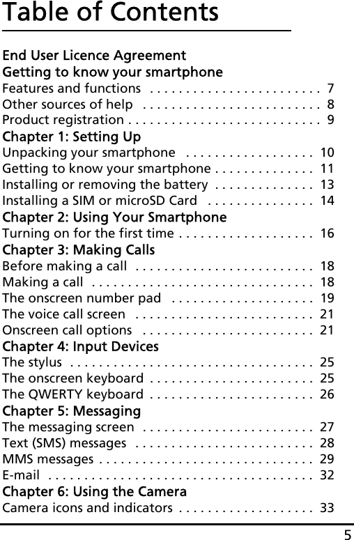 5Table of ContentsEnd User Licence AgreementGetting to know your smartphoneFeatures and functions  . . . . . . . . . . . . . . . . . . . . . . . .  7Other sources of help   . . . . . . . . . . . . . . . . . . . . . . . . .  8Product registration . . . . . . . . . . . . . . . . . . . . . . . . . . .  9Chapter 1: Setting UpUnpacking your smartphone   . . . . . . . . . . . . . . . . . .  10Getting to know your smartphone . . . . . . . . . . . . . .  11Installing or removing the battery  . . . . . . . . . . . . . .  13Installing a SIM or microSD Card   . . . . . . . . . . . . . . .  14Chapter 2: Using Your SmartphoneTurning on for the first time . . . . . . . . . . . . . . . . . . .  16Chapter 3: Making CallsBefore making a call  . . . . . . . . . . . . . . . . . . . . . . . . .  18Making a call  . . . . . . . . . . . . . . . . . . . . . . . . . . . . . . .  18The onscreen number pad   . . . . . . . . . . . . . . . . . . . .  19The voice call screen   . . . . . . . . . . . . . . . . . . . . . . . . .  21Onscreen call options   . . . . . . . . . . . . . . . . . . . . . . . .  21Chapter 4: Input DevicesThe stylus  . . . . . . . . . . . . . . . . . . . . . . . . . . . . . . . . . .  25The onscreen keyboard  . . . . . . . . . . . . . . . . . . . . . . .  25The QWERTY keyboard  . . . . . . . . . . . . . . . . . . . . . . .  26Chapter 5: MessagingThe messaging screen  . . . . . . . . . . . . . . . . . . . . . . . .  27Text (SMS) messages  . . . . . . . . . . . . . . . . . . . . . . . . .  28MMS messages . . . . . . . . . . . . . . . . . . . . . . . . . . . . . .  29E-mail  . . . . . . . . . . . . . . . . . . . . . . . . . . . . . . . . . . . . .  32Chapter 6: Using the CameraCamera icons and indicators  . . . . . . . . . . . . . . . . . . .  33