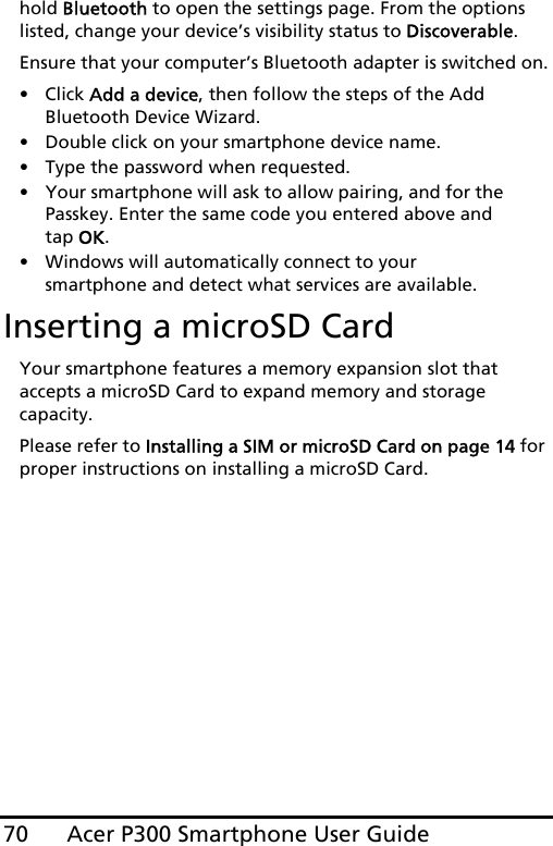 Acer P300 Smartphone User Guide70hold Bluetooth to open the settings page. From the options listed, change your device’s visibility status to Discoverable.Ensure that your computer’s Bluetooth adapter is switched on.• Click Add a device, then follow the steps of the Add Bluetooth Device Wizard.• Double click on your smartphone device name. • Type the password when requested.• Your smartphone will ask to allow pairing, and for the Passkey. Enter the same code you entered above and tap OK.• Windows will automatically connect to your smartphone and detect what services are available. Inserting a microSD CardYour smartphone features a memory expansion slot that accepts a microSD Card to expand memory and storage capacity.Please refer to Installing a SIM or microSD Card on page 14 for proper instructions on installing a microSD Card.