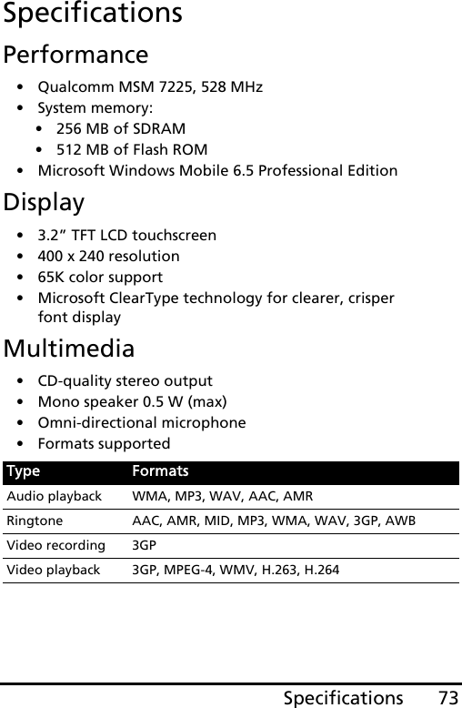 73SpecificationsSpecificationsPerformance• Qualcomm MSM 7225, 528 MHz• System memory:• 256 MB of SDRAM• 512 MB of Flash ROM• Microsoft Windows Mobile 6.5 Professional EditionDisplay• 3.2” TFT LCD touchscreen• 400 x 240 resolution• 65K color support• Microsoft ClearType technology for clearer, crisper font displayMultimedia• CD-quality stereo output• Mono speaker 0.5 W (max)• Omni-directional microphone• Formats supportedType FormatsAudio playback WMA, MP3, WAV, AAC, AMRRingtone AAC, AMR, MID, MP3, WMA, WAV, 3GP, AWBVideo recording 3GPVideo playback 3GP, MPEG-4, WMV, H.263, H.264