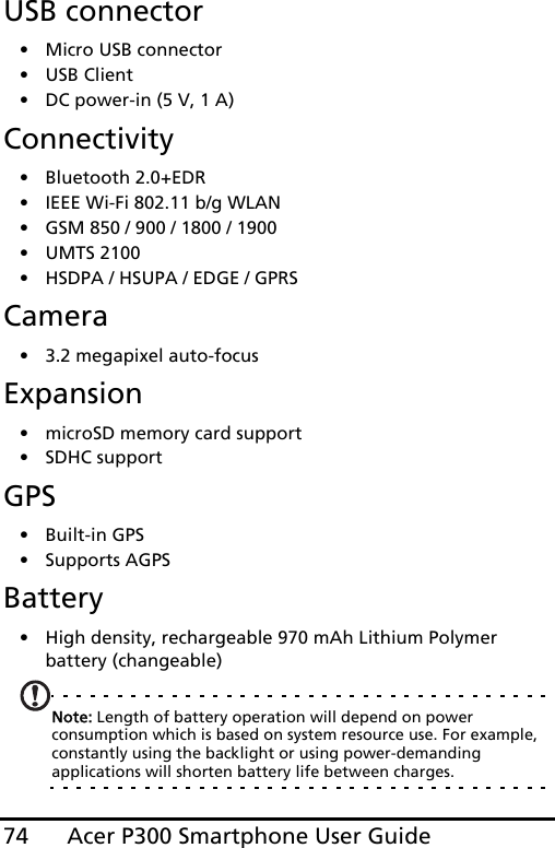 Acer P300 Smartphone User Guide74USB connector• Micro USB connector• USB Client• DC power-in (5 V, 1 A)Connectivity• Bluetooth 2.0+EDR• IEEE Wi-Fi 802.11 b/g WLAN• GSM 850 / 900 / 1800 / 1900• UMTS 2100• HSDPA / HSUPA / EDGE / GPRSCamera• 3.2 megapixel auto-focusExpansion• microSD memory card support• SDHC supportGPS• Built-in GPS• Supports AGPS  Battery• High density, rechargeable 970 mAh Lithium Polymer battery (changeable)Note: Length of battery operation will depend on power consumption which is based on system resource use. For example, constantly using the backlight or using power-demanding applications will shorten battery life between charges.