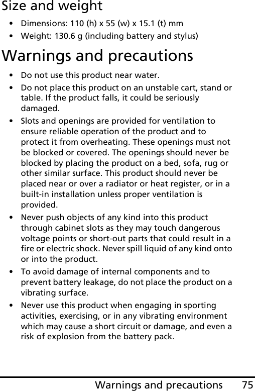 75Warnings and precautionsSize and weight• Dimensions: 110 (h) x 55 (w) x 15.1 (t) mm• Weight: 130.6 g (including battery and stylus)Warnings and precautions• Do not use this product near water.• Do not place this product on an unstable cart, stand or table. If the product falls, it could be seriously damaged.• Slots and openings are provided for ventilation to ensure reliable operation of the product and to protect it from overheating. These openings must not be blocked or covered. The openings should never be blocked by placing the product on a bed, sofa, rug or other similar surface. This product should never be placed near or over a radiator or heat register, or in a built-in installation unless proper ventilation is provided.• Never push objects of any kind into this product through cabinet slots as they may touch dangerous voltage points or short-out parts that could result in a fire or electric shock. Never spill liquid of any kind onto or into the product.• To avoid damage of internal components and to prevent battery leakage, do not place the product on a vibrating surface.• Never use this product when engaging in sporting activities, exercising, or in any vibrating environment which may cause a short circuit or damage, and even a risk of explosion from the battery pack.