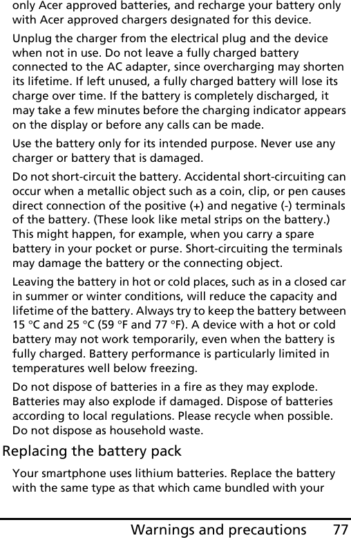 77Warnings and precautionsonly Acer approved batteries, and recharge your battery only with Acer approved chargers designated for this device.Unplug the charger from the electrical plug and the device when not in use. Do not leave a fully charged battery connected to the AC adapter, since overcharging may shorten its lifetime. If left unused, a fully charged battery will lose its charge over time. If the battery is completely discharged, it may take a few minutes before the charging indicator appears on the display or before any calls can be made.Use the battery only for its intended purpose. Never use any charger or battery that is damaged.Do not short-circuit the battery. Accidental short-circuiting can occur when a metallic object such as a coin, clip, or pen causes direct connection of the positive (+) and negative (-) terminals of the battery. (These look like metal strips on the battery.) This might happen, for example, when you carry a spare battery in your pocket or purse. Short-circuiting the terminals may damage the battery or the connecting object.Leaving the battery in hot or cold places, such as in a closed car in summer or winter conditions, will reduce the capacity and lifetime of the battery. Always try to keep the battery between 15 °C and 25 °C (59 °F and 77 °F). A device with a hot or cold battery may not work temporarily, even when the battery is fully charged. Battery performance is particularly limited in temperatures well below freezing.Do not dispose of batteries in a fire as they may explode. Batteries may also explode if damaged. Dispose of batteries according to local regulations. Please recycle when possible. Do not dispose as household waste.Replacing the battery packYour smartphone uses lithium batteries. Replace the battery with the same type as that which came bundled with your 