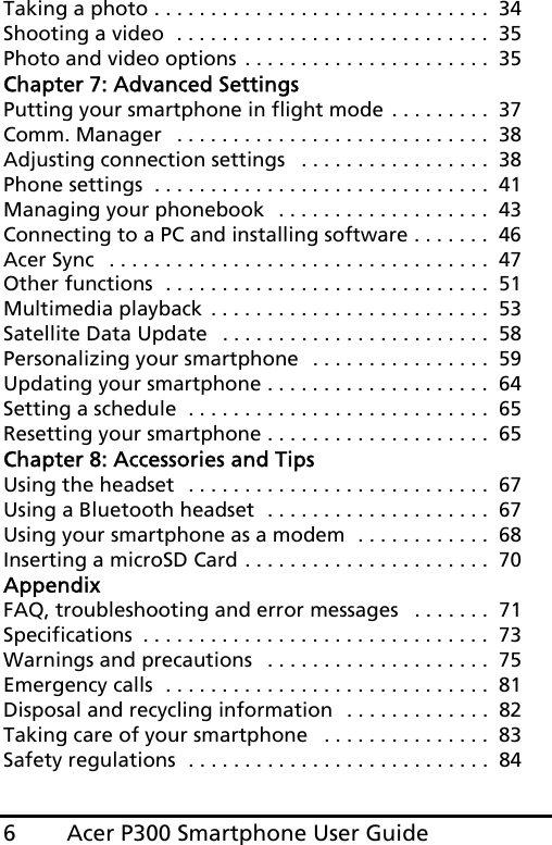 Acer P300 Smartphone User Guide6Taking a photo . . . . . . . . . . . . . . . . . . . . . . . . . . . . . .  34Shooting a video  . . . . . . . . . . . . . . . . . . . . . . . . . . . .  35Photo and video options . . . . . . . . . . . . . . . . . . . . . .  35Chapter 7: Advanced SettingsPutting your smartphone in flight mode . . . . . . . . .  37Comm. Manager   . . . . . . . . . . . . . . . . . . . . . . . . . . . .  38Adjusting connection settings   . . . . . . . . . . . . . . . . .  38Phone settings  . . . . . . . . . . . . . . . . . . . . . . . . . . . . . .  41Managing your phonebook  . . . . . . . . . . . . . . . . . . .  43Connecting to a PC and installing software . . . . . . .  46Acer Sync   . . . . . . . . . . . . . . . . . . . . . . . . . . . . . . . . . .  47Other functions  . . . . . . . . . . . . . . . . . . . . . . . . . . . . .  51Multimedia playback  . . . . . . . . . . . . . . . . . . . . . . . . .  53Satellite Data Update   . . . . . . . . . . . . . . . . . . . . . . . .  58Personalizing your smartphone  . . . . . . . . . . . . . . . .  59Updating your smartphone . . . . . . . . . . . . . . . . . . . .  64Setting a schedule  . . . . . . . . . . . . . . . . . . . . . . . . . . .  65Resetting your smartphone . . . . . . . . . . . . . . . . . . . .  65Chapter 8: Accessories and TipsUsing the headset  . . . . . . . . . . . . . . . . . . . . . . . . . . .  67Using a Bluetooth headset  . . . . . . . . . . . . . . . . . . . .  67Using your smartphone as a modem  . . . . . . . . . . . .  68Inserting a microSD Card . . . . . . . . . . . . . . . . . . . . . .  70AppendixFAQ, troubleshooting and error messages   . . . . . . .  71Specifications  . . . . . . . . . . . . . . . . . . . . . . . . . . . . . . .  73Warnings and precautions   . . . . . . . . . . . . . . . . . . . .  75Emergency calls  . . . . . . . . . . . . . . . . . . . . . . . . . . . . .  81Disposal and recycling information  . . . . . . . . . . . . .  82Taking care of your smartphone   . . . . . . . . . . . . . . .  83Safety regulations  . . . . . . . . . . . . . . . . . . . . . . . . . . .  84