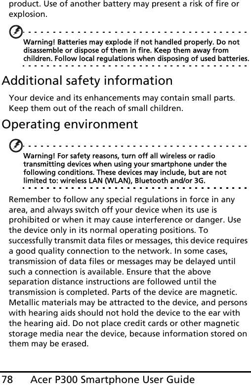 Acer P300 Smartphone User Guide78product. Use of another battery may present a risk of fire or explosion.Warning! Batteries may explode if not handled properly. Do not disassemble or dispose of them in fire. Keep them away from children. Follow local regulations when disposing of used batteries.Additional safety informationYour device and its enhancements may contain small parts. Keep them out of the reach of small children.Operating environmentWarning! For safety reasons, turn off all wireless or radio transmitting devices when using your smartphone under the following conditions. These devices may include, but are not limited to: wireless LAN (WLAN), Bluetooth and/or 3G.Remember to follow any special regulations in force in any area, and always switch off your device when its use is prohibited or when it may cause interference or danger. Use the device only in its normal operating positions. To successfully transmit data files or messages, this device requires a good quality connection to the network. In some cases, transmission of data files or messages may be delayed until such a connection is available. Ensure that the above separation distance instructions are followed until the transmission is completed. Parts of the device are magnetic. Metallic materials may be attracted to the device, and persons with hearing aids should not hold the device to the ear with the hearing aid. Do not place credit cards or other magnetic storage media near the device, because information stored on them may be erased.