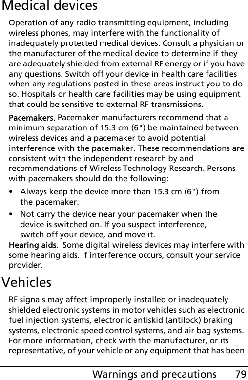 79Warnings and precautionsMedical devicesOperation of any radio transmitting equipment, including wireless phones, may interfere with the functionality of inadequately protected medical devices. Consult a physician or the manufacturer of the medical device to determine if they are adequately shielded from external RF energy or if you have any questions. Switch off your device in health care facilities when any regulations posted in these areas instruct you to do so. Hospitals or health care facilities may be using equipment that could be sensitive to external RF transmissions.Pacemakers. Pacemaker manufacturers recommend that a minimum separation of 15.3 cm (6&quot;) be maintained between wireless devices and a pacemaker to avoid potential interference with the pacemaker. These recommendations are consistent with the independent research by and recommendations of Wireless Technology Research. Persons with pacemakers should do the following:• Always keep the device more than 15.3 cm (6&quot;) from the pacemaker.• Not carry the device near your pacemaker when the device is switched on. If you suspect interference, switch off your device, and move it.Hearing aids.  Some digital wireless devices may interfere with some hearing aids. If interference occurs, consult your service provider.VehiclesRF signals may affect improperly installed or inadequately shielded electronic systems in motor vehicles such as electronic fuel injection systems, electronic antiskid (antilock) braking systems, electronic speed control systems, and air bag systems. For more information, check with the manufacturer, or its representative, of your vehicle or any equipment that has been 