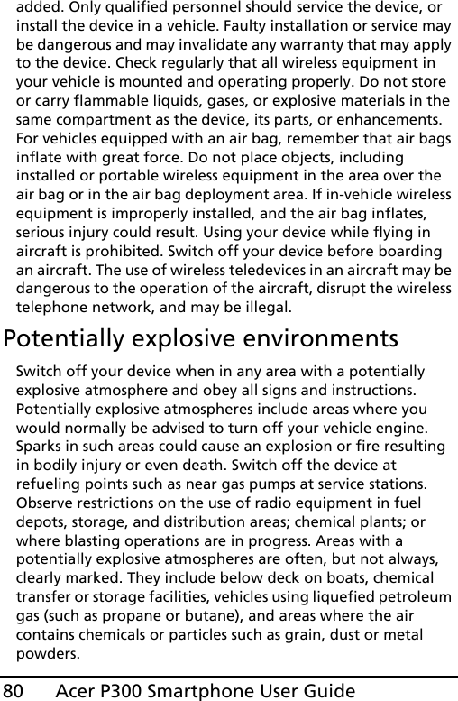 Acer P300 Smartphone User Guide80added. Only qualified personnel should service the device, or install the device in a vehicle. Faulty installation or service may be dangerous and may invalidate any warranty that may apply to the device. Check regularly that all wireless equipment in your vehicle is mounted and operating properly. Do not store or carry flammable liquids, gases, or explosive materials in the same compartment as the device, its parts, or enhancements. For vehicles equipped with an air bag, remember that air bags inflate with great force. Do not place objects, including installed or portable wireless equipment in the area over the air bag or in the air bag deployment area. If in-vehicle wireless equipment is improperly installed, and the air bag inflates, serious injury could result. Using your device while flying in aircraft is prohibited. Switch off your device before boarding an aircraft. The use of wireless teledevices in an aircraft may be dangerous to the operation of the aircraft, disrupt the wireless telephone network, and may be illegal.Potentially explosive environmentsSwitch off your device when in any area with a potentially explosive atmosphere and obey all signs and instructions. Potentially explosive atmospheres include areas where you would normally be advised to turn off your vehicle engine. Sparks in such areas could cause an explosion or fire resulting in bodily injury or even death. Switch off the device at refueling points such as near gas pumps at service stations. Observe restrictions on the use of radio equipment in fuel depots, storage, and distribution areas; chemical plants; or where blasting operations are in progress. Areas with a potentially explosive atmospheres are often, but not always, clearly marked. They include below deck on boats, chemical transfer or storage facilities, vehicles using liquefied petroleum gas (such as propane or butane), and areas where the air contains chemicals or particles such as grain, dust or metal powders. 