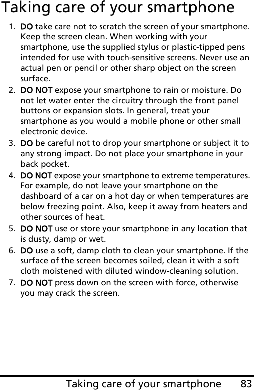 83Taking care of your smartphoneTaking care of your smartphone1. DO take care not to scratch the screen of your smartphone. Keep the screen clean. When working with your smartphone, use the supplied stylus or plastic-tipped pens intended for use with touch-sensitive screens. Never use an actual pen or pencil or other sharp object on the screen surface.2. DO NOT expose your smartphone to rain or moisture. Do not let water enter the circuitry through the front panel buttons or expansion slots. In general, treat your smartphone as you would a mobile phone or other small electronic device.3. DO be careful not to drop your smartphone or subject it to any strong impact. Do not place your smartphone in your back pocket.4. DO NOT expose your smartphone to extreme temperatures. For example, do not leave your smartphone on the dashboard of a car on a hot day or when temperatures are below freezing point. Also, keep it away from heaters and other sources of heat.5. DO NOT use or store your smartphone in any location that is dusty, damp or wet.6. DO use a soft, damp cloth to clean your smartphone. If the surface of the screen becomes soiled, clean it with a soft cloth moistened with diluted window-cleaning solution.7. DO NOT press down on the screen with force, otherwise you may crack the screen.