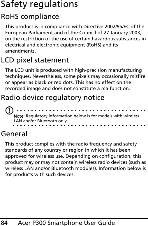 Acer P300 Smartphone User Guide84Safety regulationsRoHS complianceThis product is in compliance with Directive 2002/95/EC of the European Parliament and of the Council of 27 January 2003, on the restriction of the use of certain hazardous substances in electrical and electronic equipment (RoHS) and its amendments.LCD pixel statementThe LCD unit is produced with high-precision manufacturing techniques. Nevertheless, some pixels may occasionally misfire or appear as black or red dots. This has no effect on the recorded image and does not constitute a malfunction.Radio device regulatory noticeNote: Regulatory information below is for models with wireless LAN and/or Bluetooth only.GeneralThis product complies with the radio frequency and safety standards of any country or region in which it has been approved for wireless use. Depending on configuration, this product may or may not contain wireless radio devices (such as wireless LAN and/or Bluetooth modules). Information below is for products with such devices.