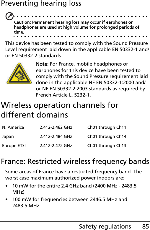 85Safety regulationsPreventing hearing lossCaution: Permanent hearing loss may occur if earphones or headphones are used at high volume for prolonged periods of time.This device has been tested to comply with the Sound Pressure Level requirement laid down in the applicable EN 50332-1 and/or EN 50332-2 standards. Note: For France, mobile headphones or earphones for this device have been tested to comply with the Sound Pressure requirement laid done in the applicable NF EN 50332-1:2000 and/or NF EN 50332-2:2003 standards as required by French Article L. 5232-1.Wireless operation channels for different domainsFrance: Restricted wireless frequency bandsSome areas of France have a restricted frequency band. The worst case maximum authorized power indoors are:• 10 mW for the entire 2.4 GHz band (2400 MHz - 2483.5 MHz)• 100 mW for frequencies between 2446.5 MHz and 2483.5 MHzN. America 2.412-2.462 GHz Ch01 through Ch11Japan 2.412-2.484 GHz Ch01 through Ch14Europe ETSI 2.412-2.472 GHz Ch01 through Ch13